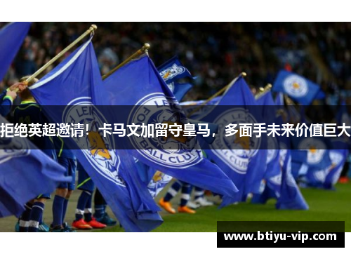拒绝英超邀请！卡马文加留守皇马，多面手未来价值巨大